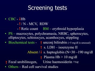 Screening tests
• CBC - Hb
- / N - MCV, RDW
- Retic count BM – erythroid hyperplasia
• PS – macrocytes, polychramasia, NRBC, spherocytes,
elliptocytes, schistocyes, acanthocyes, stippling
• Biochemical tests - unconj bilirubin (>5 mg/dl is unusual)
s. LDH – isoenzyme II
Absent / s. haptoglobin (N=30 –190 mg/dl
Plasma Hb > 10 mg/dl
Fecal urobilinogen, Urine haemosiderin +ve
• Others – Red cell survival studies
 