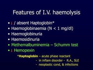 Features of I.V. haemolysis
• / absent Haptoglobin*
• Haemoglobinaemia (N < 1 mg/dl)
• Haemoglobinuria
• Haemosidinuria
• Methemalbuminemia – Schumm test
• Hemopexin
*Haptoglobin – acute phase reactant
- in inflam disorder - R.A., SLE
- neoplastic cond, & infections
 