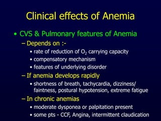 Clinical effects of Anemia
• CVS & Pulmonary features of Anemia
– Depends on :-
• rate of reduction of O2 carrying capacity
• compensatory mechanism
• features of underlying disorder
– If anemia develops rapidly
• shortness of breath, tachycardia, dizziness/
faintness, postural hypotension, extreme fatigue
– In chronic anemias
• moderate dysponea or palpitation present
• some pts - CCF, Angina, intermittent claudication
 