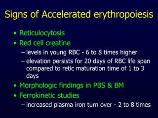 Signs of Accelerated erythropoiesis
• Reticulocytosis
• Red cell creatine
– levels in young RBC - 6 to 8 times higher
– elevation persists for 20 days of RBC life span
compared to retic maturation time of 1 to 3
days
• Morphologic findings in PBS & BM
• Ferrokinetic studies
– increased plasma iron turn over - 2 to 8 times
 