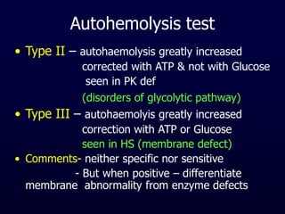Autohemolysis test
• Type II – autohaemolysis greatly increased
corrected with ATP & not with Glucose
seen in PK def
(disorders of glycolytic pathway)
• Type III – autohaemolyis greatly increased
correction with ATP or Glucose
seen in HS (membrane defect)
• Comments- neither specific nor sensitive
- But when positive – differentiate
membrane abnormality from enzyme defects
 