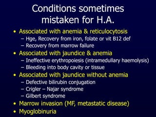 Conditions sometimes
mistaken for H.A.
• Associated with anemia & reticulocytosis
– Hge, Recovery from iron, folate or vit B12 def
– Recovery from marrow failure
• Associated with jaundice & anemia
– Ineffective erythropoiesis (intramedullary haemolysis)
– Bleeding into body cavity or tissue
• Associated with jaundice without anemia
– Defective bilirubin conjugation
– Crigler – Najar syndrome
– Gilbert syndrome
• Marrow invasion (MF, metastatic disease)
• Myoglobinuria
 