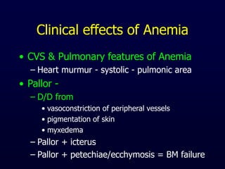 Clinical effects of Anemia
• CVS & Pulmonary features of Anemia
– Heart murmur - systolic - pulmonic area
• Pallor -
– D/D from
• vasoconstriction of peripheral vessels
• pigmentation of skin
• myxedema
– Pallor + icterus
– Pallor + petechiae/ecchymosis = BM failure
 