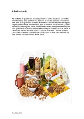 Ano: Maio 2014
4.5 Alimentação
Ao contrário do que muitas pessoas pensam, o leite e o ovo não são fontes
importantes de ferro. Contudo, no mercado já existem os leites enriquecidos
com ferro, que ajudam no combate da anemia. Entre os alimentos de origem
vegetal, destacam-se como fonte de ferro os folhosos verde-escuros (exceto
espinafre), como agrião, couve, cheiro-verde, taioba; as leguminosas (feijões,
fava, grão-de-bico, ervilha, lentilha); grãos integrais ou enriquecidos; nozes e
castanhas, melado de cana, rapadura, açúcar mascavo. Também existem
disponíveis no mercado alimentos enriquecidos com ferro como farinhas de
trigo e milho, cereais matinais, entre outros.
 