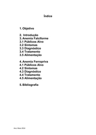 Ano: Maio 2014
Índice
1. Objetivo
2. Introdução
3. Anemia Falciforme
3.1 Públicos Alvo
3.2 Sintomas
3.3 Diagnóstico
3.4 Tratamento
3.5 Alimentação
4. Anemia Ferropriva
4.1 Públicos Alvo
4.2 Sintomas
4.3 Diagnóstico
4.4 Tratamento
4.5 Alimentação
5. Bibliografia
 