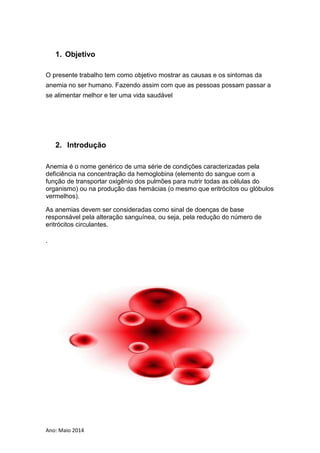 Ano: Maio 2014
1. Objetivo
O presente trabalho tem como objetivo mostrar as causas e os sintomas da
anemia no ser humano. Fazendo assim com que as pessoas possam passar a
se alimentar melhor e ter uma vida saudável
2. Introdução
Anemia é o nome genérico de uma série de condições caracterizadas pela
deficiência na concentração da hemoglobina (elemento do sangue com a
função de transportar oxigênio dos pulmões para nutrir todas as células do
organismo) ou na produção das hemácias (o mesmo que eritrócitos ou glóbulos
vermelhos).
As anemias devem ser consideradas como sinal de doenças de base
responsável pela alteração sanguínea, ou seja, pela redução do número de
eritrócitos circulantes.
.
 