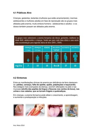 Ano: Maio 2014
4.1 Públicos Alvo
Crianças, gestantes, lactantes (mulheres que estão amamentando), meninas
adolescentes e mulheres adultas em fase de reprodução são os grupos mais
afetados pela anemia, muito embora homens - adolescentes e adultos - e os
idosos também possam ser afetados pela anemia.
4.2 Sintomas
Entre as manifestações clínicas da anemia por deficiência de ferro destacam-
se: palidez, cansaço, falta de apetite, apatia, palpitações e taquicardia.
Nos estágios mais avançados da doença, ocorrem alterações na pele e nas
mucosas (atrofia das papilas da língua e fissuras nos cantos da boca), nas
unhas e nos cabelos, que se tornam frágeis e quebradiços.
Em crianças, a anemia ferropriva pode afetar o crescimento, a aprendizagem,
e aumentar a predisposição a infecções.
 