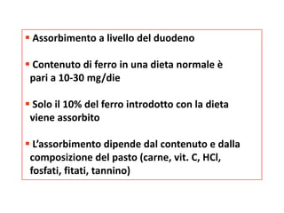  Assorbimento a livello del duodeno

 Contenuto di ferro in una dieta normale è
pari a 10-30 mg/die
 Solo il 10% del ferro introdotto con la dieta
viene assorbito
 L’assorbimento dipende dal contenuto e dalla
composizione del pasto (carne, vit. C, HCl,
fosfati, fitati, tannino)

 
