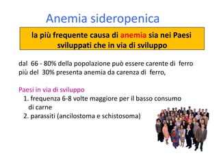 Anemia sideropenica
la più frequente causa di anemia sia nei Paesi
sviluppati che in via di sviluppo
dal 66 - 80% della popolazione può essere carente di ferro
più del 30% presenta anemia da carenza di ferro,
Paesi in via di sviluppo
1. frequenza 6-8 volte maggiore per il basso consumo
di carne
2. parassiti (ancilostoma e schistosoma)

 
