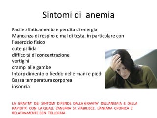 Sintomi di anemia
Facile affaticamento e perdita di energia
Mancanza di respiro e mal di testa, in particolare con
l'esercizio fisico
cute pallida
difficoltà di concentrazione
vertigini
crampi alle gambe
Intorpidimento o freddo nelle mani e piedi
Bassa temperatura corporea
insonnia
LA GRAVITA’ DEI SINTOMI DIPENDE DALLA GRAVITA’ DELL’ANEMIA E DALLA
RAPIDITA’ CON LA QUALE L’ANEMIA SI STABILISCE. L’ANEMIA CRONICA E’
RELATIVAMENTE BEN TOLLERATA

 