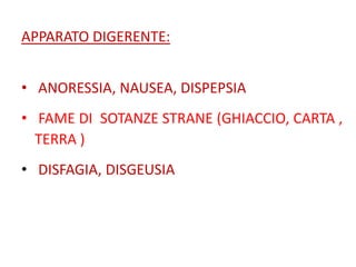 APPARATO DIGERENTE:
• ANORESSIA, NAUSEA, DISPEPSIA
• FAME DI SOTANZE STRANE (GHIACCIO, CARTA ,
TERRA )

• DISFAGIA, DISGEUSIA

 