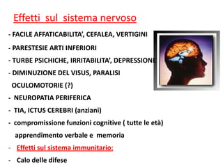 Effetti sul sistema nervoso
- FACILE AFFATICABILITA’, CEFALEA, VERTIGINI
- PARESTESIE ARTI INFERIORI
- TURBE PSICHICHE, IRRITABILITA’, DEPRESSIONE
- DIMINUZIONE DEL VISUS, PARALISI
OCULOMOTORIE (?)
- NEUROPATIA PERIFERICA
- TIA, ICTUS CEREBRI (anziani)
- compromissione funzioni cognitive ( tutte le età)
apprendimento verbale e memoria
- Effetti sul sistema immunitario:
- Calo delle difese

 