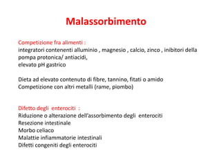 Malassorbimento
Competizione fra alimenti :
integratori contenenti alluminio , magnesio , calcio, zinco , inibitori della
pompa protonica/ antiacidi,
elevato pH gastrico
Dieta ad elevato contenuto di fibre, tannino, fitati o amido
Competizione con altri metalli (rame, piombo)
Difetto degli enterociti :
Riduzione o alterazione dell’assorbimento degli enterociti
Resezione intestinale
Morbo celiaco
Malattie infiammatorie intestinali
Difetti congeniti degli enterociti

 