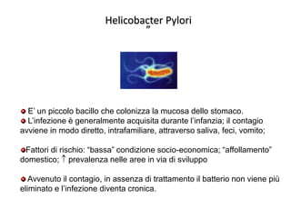 Helicobacter Pylori
”

E’ un piccolo bacillo che colonizza la mucosa dello stomaco.
L’infezione è generalmente acquisita durante l’infanzia; il contagio
avviene in modo diretto, intrafamiliare, attraverso saliva, feci, vomito;
Fattori di rischio: “bassa” condizione socio-economica; “affollamento”
domestico; prevalenza nelle aree in via di sviluppo
Avvenuto il contagio, in assenza di trattamento il batterio non viene più
eliminato e l’infezione diventa cronica.

 