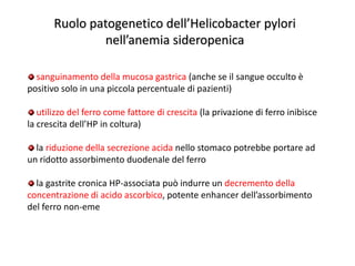 Ruolo patogenetico dell’Helicobacter pylori
nell’anemia sideropenica
sanguinamento della mucosa gastrica (anche se il sangue occulto è
positivo solo in una piccola percentuale di pazienti)

utilizzo del ferro come fattore di crescita (la privazione di ferro inibisce
la crescita dell’HP in coltura)
la riduzione della secrezione acida nello stomaco potrebbe portare ad
un ridotto assorbimento duodenale del ferro
la gastrite cronica HP-associata può indurre un decremento della
concentrazione di acido ascorbico, potente enhancer dell’assorbimento
del ferro non-eme

 