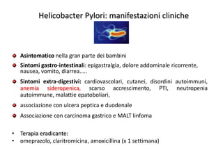 Helicobacter Pylori: manifestazioni cliniche

Asintomatico nella gran parte dei bambini
Sintomi gastro-intestinali: epigastralgia, dolore addominale ricorrente,
nausea, vomito, diarrea…..
Sintomi extra-digestivi: cardiovascolari, cutanei, disordini autoimmuni,
anemia sideropenica, scarso accrescimento, PTI, neutropenia
autoimmune, malattie epatoboliari,
associazione con ulcera peptica e duodenale

Associazione con carcinoma gastrico e MALT linfoma
• Terapia eradicante:
• omeprazolo, claritromicina, amoxicillina (x 1 settimana)

 