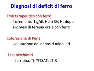 Diagnosi di deficit di ferro
Trial terapeutico con ferro
- incremento 1 g/dL Hb o 3% Ht dopo
1-2 mesi di terapia orale con ferro

Colorazione di Perls
- valutazione dei depositi midollari
Test biochimici
ferritina, Tf, %TSAT, sTfR

 