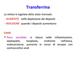 Transferrina
La sintesi è regolata dallo stato marziale:
- AUMENTO nelle deplezione dei depositi

- RIDUZIONE quando i depositi aumentano
Limiti

• Poco

sensibile: si riduce nelle infiammazioni,
epatopatie,
neoplasie,
sindrome
nefrosica,
malnutrizione, aumenta in corso di terapia con
contraccettivi orali

 
