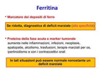 Ferritina
• Marcatore dei depositi di ferro
Se ridotta, diagnostica di deficit marziale (alta specificità)

• Proteina della fase acuta e marker tumorale
aumenta nelle infiammazioni, infezioni, neoplasie,
epatopatie, alcolismo, trasfusioni, terapie marziali per os,
ipertiroidismo e con i contraccettivi orali
In tali situazioni può essere normale nonostante un
deficit marziale

 
