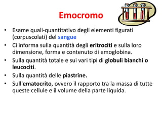 Emocromo
• Esame quali-quantitativo degli elementi figurati
(corpuscolati) del sangue
• Ci informa sulla quantità degli eritrociti e sulla loro
dimensione, forma e contenuto di emoglobina.
• Sulla quantità totale e sui vari tipi di globuli bianchi o
leucociti.
• Sulla quantità delle piastrine.
• Sull'ematocrito, ovvero il rapporto tra la massa di tutte
queste cellule e il volume della parte liquida.

 