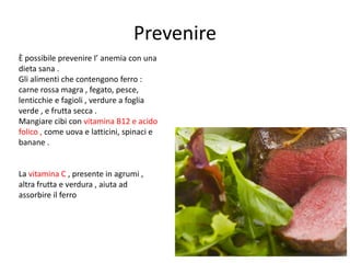 Prevenire
È possibile prevenire l’ anemia con una
dieta sana .
Gli alimenti che contengono ferro :
carne rossa magra , fegato, pesce,
lenticchie e fagioli , verdure a foglia
verde , e frutta secca .
Mangiare cibi con vitamina B12 e acido
folico , come uova e latticini, spinaci e
banane .

La vitamina C , presente in agrumi ,
altra frutta e verdura , aiuta ad
assorbire il ferro

 