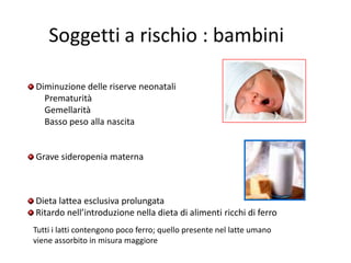 Diminuzione delle riserve neonatali
Prematurità
Gemellarità
Basso peso alla nascita

Grave sideropenia materna

Dieta lattea esclusiva prolungata
Ritardo nell’introduzione nella dieta di alimenti ricchi di ferro
Tutti i latti contengono poco ferro; quello presente nel latte umano
viene assorbito in misura maggiore

 