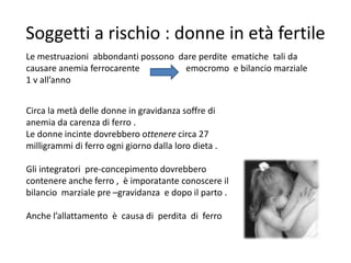 Soggetti a rischio : donne in età fertile
Le mestruazioni abbondanti possono dare perdite ematiche tali da
causare anemia ferrocarente
emocromo e bilancio marziale
1 v all’anno
Circa la metà delle donne in gravidanza soffre di
anemia da carenza di ferro .
Le donne incinte dovrebbero ottenere circa 27
milligrammi di ferro ogni giorno dalla loro dieta .
Gli integratori pre-concepimento dovrebbero
contenere anche ferro , è imporatante conoscere il
bilancio marziale pre –gravidanza e dopo il parto .
Anche l’allattamento è causa di perdita di ferro

 