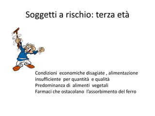 Soggetti a rischio: terza età

Condizioni economiche disagiate , alimentazione
insufficiente per quantità e qualità
Predominanza di alimenti vegetali
Farmaci che ostacolano l’assorbimento del ferro

 