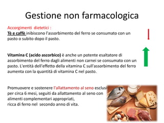 Gestione non farmacologica
Accorgimenti dietetici :
Tè e caffè inibiscono l'assorbimento del ferro se consumato con un
pasto o subito dopo il pasto.

Vitamina C (acido ascorbico) è anche un potente esaltatore di
assorbimento del ferro dagli alimenti non carnei se consumato con un
pasto. L'entità dell'effetto della vitamina C sull'assorbimento del ferro
aumenta con la quantità di vitamina C nel pasto.

Promuovere e sostenere l'allattamento al seno esclusivo
per circa 6 mesi, seguiti da allattamento al seno con
alimenti complementari appropriati,
ricca di ferro nel secondo anno di vita.

 