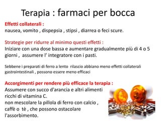 Terapia : farmaci per bocca
Effetti collaterali :
nausea, vomito , dispepsia , stipsi , diarrea o feci scure.
Strategie per ridurre al minimo questi effetti :
Iniziare con una dose bassa e aumentare gradualmente più di 4 o 5
giorni , assumere l’ integratore con i pasti.
Sebbene i preparati di ferro a lento rilascio abbiano meno effetti collaterali
gastrointestinali , possono essere meno efficaci

Accorgimenti per rendere più efficace la terapia :
Assumere con succo d'arancia e altri alimenti
ricchi di vitamina C.
non mescolare la pillola di ferro con calcio ,
caffè o tè , che possono ostacolare
l'assorbimento.

 