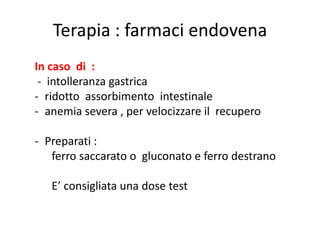 Terapia : farmaci endovena
In caso di :
- intolleranza gastrica
- ridotto assorbimento intestinale
- anemia severa , per velocizzare il recupero

- Preparati :
ferro saccarato o gluconato e ferro destrano
E’ consigliata una dose test

 