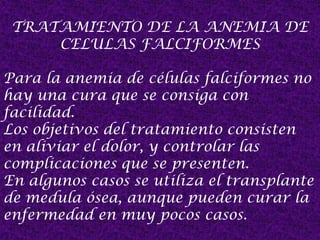 TRATAMIENTO DE LA ANEMIA DE
CELULAS FALCIFORMES
Para la anemia de células falciformes no
hay una cura que se consiga con
facilidad.
Los objetivos del tratamiento consisten
en aliviar el dolor, y controlar las
complicaciones que se presenten.
En algunos casos se utiliza el transplante
de medula ósea, aunque pueden curar la
enfermedad en muy pocos casos.
 