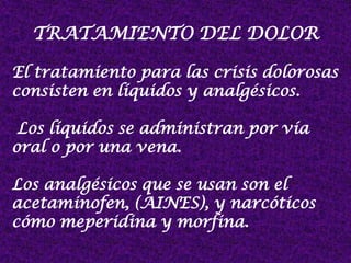 TRATAMIENTO DEL DOLOR
El tratamiento para las crisis dolorosas
consisten en líquidos y analgésicos.
Los líquidos se administran por vía
oral o por una vena.
Los analgésicos que se usan son el
acetaminofen, (AINES), y narcóticos
cómo meperidina y morfina.
 