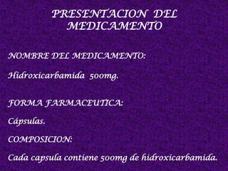 PRESENTACION DEL
MEDICAMENTO
NOMBRE DEL MEDICAMENTO:
Hidroxicarbamida 500mg.
FORMA FARMACEUTICA:
Cápsulas.
COMPOSICION:
Cada capsula contiene 500mg de hidroxicarbamida.
 
