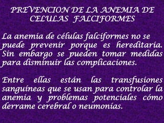 PREVENCION DE LA ANEMIA DE
CELULAS FALCIFORMES
La anemia de células falciformes no se
puede prevenir porque es hereditaria.
Sin embargo se pueden tomar medidas
para disminuir las complicaciones.
Entre ellas están las transfusiones
sanguíneas que se usan para controlar la
anemia y problemas potenciales cómo
derrame cerebral o neumonías.
 