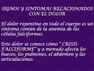SIGNOS Y SINTOMAS RELACIONADOS
CON EL DOLOR
El dolor repentino en todo el cuerpo es un
síntoma común de la anemia de las
células falciformes.
Este dolor se conoce cómo “ CRISIS
FALCIFORME” y a menudo afecta los
huesos, los pulmones, el abdomen y las
articulaciones.
 