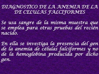 DIAGNOSTICO DE LA ANEMIA DE LA
DE CELULAS FALCIFORMES
Se usa sangre de la misma muestra que
se emplea para otras pruebas del recién
nacido.
En ella se investiga la presencia del gen
de la anemia de células falciformes y no
de la hemoglobina producida por dicho
gen.
 