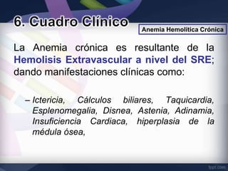 Anemia Hemolítica Crónica


La Anemia crónica es resultante de la
Hemolisis Extravascular a nivel del SRE;
dando manifestaciones clínicas como:

  – Ictericia, Cálculos biliares, Taquicardia,
    Esplenomegalia, Disnea, Astenia, Adinamia,
    Insuficiencia Cardiaca, hiperplasia de la
    médula ósea,
 
