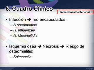 Infecciones Bacterianas


• Infección  mo encapsulados:
  – S pneumoniae
  – H. Influenzae
  – N. Meningitidis


• Isquemia ósea  Necrosis  Riesgo de
  osteomielitis:
  – Salmonella
 