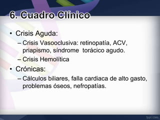 • Crisis Aguda:
  – Crisis Vasooclusiva: retinopatía, ACV,
    priapismo, síndrome torácico agudo.
  – Crisis Hemolítica
• Crónicas:
  – Cálculos biliares, falla cardiaca de alto gasto,
    problemas óseos, nefropatías.
 