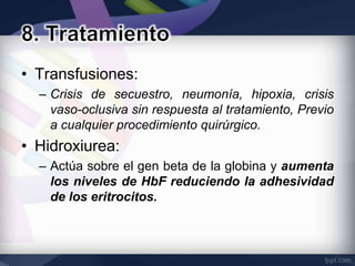 • Transfusiones:
  – Crisis de secuestro, neumonía, hipoxia, crisis
    vaso-oclusiva sin respuesta al tratamiento, Previo
    a cualquier procedimiento quirúrgico.
• Hidroxiurea:
  – Actúa sobre el gen beta de la globina y aumenta
    los niveles de HbF reduciendo la adhesividad
    de los eritrocitos.
 