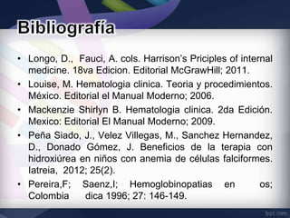• Longo, D., Fauci, A. cols. Harrison’s Priciples of internal
  medicine. 18va Edicion. Editorial McGrawHill; 2011.
• Louise, M. Hematologia clinica. Teoria y procedimientos.
  México. Editorial el Manual Moderno; 2006.
• Mackenzie Shirlyn B. Hematologia clinica. 2da Edición.
  Mexico: Editorial El Manual Moderno; 2009.
• Peña Siado, J., Velez Villegas, M., Sanchez Hernandez,
  D., Donado Gómez, J. Beneficios de la terapia con
  hidroxiúrea en niños con anemia de células falciformes.
  Iatreia, 2012; 25(2).
• Pereira,F; Saenz,I; Hemoglobinopatias en                os;
  Colombia     dica 1996; 27: 146-149.
 