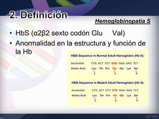 Hemoglobinopatía S

• HbS (α2β2 sexto codón Glu Val)
• Anormalidad en la estructura y función de
  la Hb
 