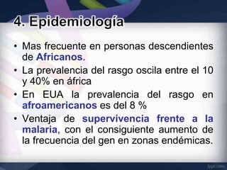 • Mas frecuente en personas descendientes
  de Africanos.
• La prevalencia del rasgo oscila entre el 10
  y 40% en áfrica
• En EUA la prevalencia del rasgo en
  afroamericanos es del 8 %
• Ventaja de supervivencia frente a la
  malaria, con el consiguiente aumento de
  la frecuencia del gen en zonas endémicas.
 