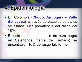 • En Colombia (Chocó, Antioquia y Valle
  del cauca) a través de estudios parciales
  se estima una prevalencia del rasgo del
  10%.
• Estudio                 n de raza negra
  en Salahonda (cerca de Tumaco) se
  encontraron 10% de rasgo falciforme.
 
