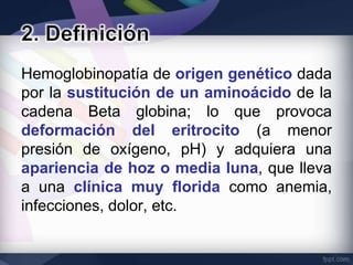 Hemoglobinopatía de origen genético dada
por la sustitución de un aminoácido de la
cadena Beta globina; lo que provoca
deformación del eritrocito (a menor
presión de oxígeno, pH) y adquiera una
apariencia de hoz o media luna, que lleva
a una clínica muy florida como anemia,
infecciones, dolor, etc.
 