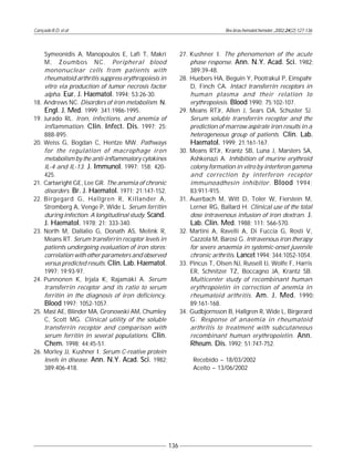 Cançado R.D. et al
136
Rev.bras.hematol.hemoter.,2002,24(2):127-136
Symeonidis A, Manopoulos E, Lafi T, Makri
M, Zoumbos NC. Peripheral blood
mononuclear cells from patients with
rheumatoid arthritis suppress erythropoiesis in
vitro via production of tumor necrosis factor
alpha. Eur. J. Haematol. 1994; 53:26-30.
18. Andrews NC. Disorders of iron metabolism. N.
Engl. J. Med. 1999; 341:1986-1995.
19. Jurado RL. Iron, infections, and anemia of
inflammation. Clin. Infect. Dis. 1997; 25:
888-895.
20. Weiss G, Bogdan C, Hentze MW. Pathways
for the regulation of macrophage iron
metabolism by the anti-inflammatory cytokines
IL-4 and IL-13. J. Immunol. 1997; 158: 420-
425.
21. Cartwright GE, Lee GR. The anemia of chronic
disorders. Br. J. Haematol. 1971; 21:147-152.
22. Birgegard G, Hallgren R, Killander A,
Stromberg A, Venge P, Wide L. Serum ferritin
during infection. A longitudinal study. Scand.
J. Haematol. 1978; 21: 333-340.
23. North M, Dallalio G, Donath AS, Melink R,
Means RT. Serum transferrin receptor levels in
patients undergoing evaluation of iron stores:
correlation with other parameters and observed
versus predicted results. Clin. Lab. Haematol.
1997; 19:93-97.
24. Punnonen K, Irjala K, Rajamäki A. Serum
transferrin receptor and its ratio to serum
ferritin in the diagnosis of iron deficiency.
Blood 1997; 1052-1057.
25. Mast AE, Blinder MA, Gronowski AM, Chumley
C, Scott MG. Clinical utility of the soluble
transferrin receptor and comparison with
serum ferritin in several populations. Clin.
Chem. 1998; 44:45-51.
26. Morley JJ, Kushner I. Serum C-reative protein
levels in disease. Ann. N.Y. Acad. Sci. 1982;
389:406-418.
27. Kushner I. The phenomenon of the acute
phase response. Ann. N.Y. Acad. Sci. 1982;
389:39-48.
28. Huebers HA, Beguin Y, Pootrakul P, Einspahr
D, Finch CA. Intact transferrin receptors in
human plasma and their relation to
erythropoiesis. Blood 1990; 75:102-107.
29. Means RTJr, Allen J, Sears DA, Schuster SJ.
Serum soluble transferrin receptor and the
prediction of marrow aspirate iron results in a
heterogeneous group of patients. Clin. Lab.
Haematol. 1999; 21:161-167.
30. Means RTJr, Krantz SB, Luna J, Marsters SA,
Ashkenazi A. Inhibition of murine erythroid
colony formation in vitro by interferon gamma
and correction by interferon receptor
immunoadhesin inhibitor. Blood 1994;
83:911-915.
31. Auerbach M, Witt D, Toler W, Fierstein M,
Lerner RG, Ballard H. Clinical use of the total
dose intravenous infusion of iron dextran. J.
Lab. Clin. Med. 1988; 111: 566-570.
32. Martini A, Ravelli A, Di Fuccia G, Rosti V,
Cazzola M, Barosi G. Intravenous iron therapy
for severe anaemia in systemic-onset juvenile
chronic arthritis. Lancet 1994; 344:1052-1054.
33. Pincus T, Olsen NJ, Russell IJ, Wolfe F, Harris
ER, Schnitzer TZ, Boccagno JA, Krantz SB.
Multicenter study of recombinant human
erythropoietin in correction of anemia in
rheumatoid arthritis. Am. J. Med. 1990;
89:161-168.
34. Gudbjornsson B, Hallgren R, Wide L, Birgerard
G. Response of anaemia in rheumatoid
arthritis to treatment with subcutaneous
recombinant human erythropoietin. Ann.
Rheum. Dis. 1992; 51:747-752.
Recebido – 18/03/2002
Aceito – 13/06/2002
 