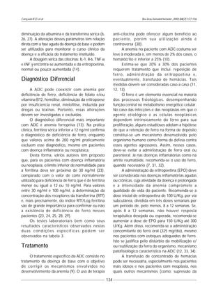 Cançado R.D. et al
134
Rev.bras.hematol.hemoter.,2002,24(2):127-136
diminuição da albumina e da transferrina sérica (6,
26, 27). A alteração desses parâmetros tem relação
direta com a fase aguda da doença de base e podem
ser utilizados para monitorar o curso clínico da
doença e a eficácia do tratamento instituído.
A dosagem sérica das citocinas: IL-1, Il-6, TNF α
e INF γ encontra-se aumentada e da eritropoetina,
normal ou pouco aumentada (14).
Diagnóstico Diferencial
A ADC pode coexistir com anemia por
deficiência de ferro, deficiência de folato e/ou
vitamina B12, hemólise, diminuição da eritropoese
por insuficiencia renal, mielofitise, induzida por
drogas ou toxinas. Portanto, essas alterações
devem ser investigadas e excluídas.
O diagnóstico diferencial mais importante
com ADC é anemia ferropriva (13). Na prática
clínica, ferritina sérica inferior a 12 ng/ml confirma
o diagnóstico de deficiência de ferro, enquanto
que valores acima de 200 ng/ml praticamente
excluem esse diagnóstico, mesmo em pacientes
com doença inflamatória ou neoplásica.
Desta forma, vários autores têm proposto
que, para os pacientes com doença inflamatória
ou neoplasia, o limite inferior de normalidade para
a ferritina deva ser próximo de 30 ng/ml (23),
comparado com o valor de corte normalmente
utilizado para deficiência de ferro que é de ferritina
menor ou igual a 12 ou 10 ng/ml. Para valores
entre 30 ng/ml e 100 ng/ml, a determinação da
concentração dos receptores da transferrina (RTf)
e, mais precisamente, do índice RTf/Log ferritina
são de grande importância para confirmar ou não
a existência de deficiência de ferro nesses
pacientes (23, 24, 25, 28, 29).
Os testes laboratoriais bem como seus
resultados característicos observados nestas
duas condições específicas podem ser
observados na tabela 3.
Tratamento
O tratamento específico da ADC consiste no
tratamento da doença de base com o objetivo
de corrigir os mecanismos envolvidos no
desenvolvimento da anemia (9). O uso de terapia
anti-citocina pode oferecer algum benefício ao
paciente, porém sua utilização ainda é
controversa (30).
A anemia no paciente com ADC costuma ser
leve à moderada e, em menos de 2% dos casos, o
hematócrito é inferior a 25% (10).
Estima-se que 20% a 30% dos pacientes
requerem tratamento que inclui: reposição de
ferro, administração da eritropoetina e,
eventualmente, transfusão de hemácias. Tais
medidas devem ser consideradas caso a caso (11,
12, 13).
O ferro é um elemento essencial na maioria
dos processos fisiológicos, desempenhando
função central no metabolismo energético celular.
No caso das infecções e das neoplasias em que o
agente etiológico e as células neoplásicas
dependem intrinsicamente do ferro para sua
proliferação, alguns estudiosos adotam a hipótese
de que a retenção de ferro na forma de depósito
constitui-se um mecanismo desenvolvido pelo
organismo humano como forma de defesa contra
esses agentes agressores. Assim, nesses casos,
deve-se evitar a administração de ferro oral ou
parenteral. Já nas doenças inflamatórias como na
artrite reumatóide, recomenda-se o uso do ferro,
quando necessário (7, 31, 32).
A administração da eritropoetina (EPO) deve
ser considerada nas doenças inflamatórias agudas
ou crônicas, cuja atividade da doença é prolongada
e a intensidade da anemia compromete a
qualidade de vida do paciente. Recomenda-se a
dose inicial de eritropoetina de 100 U/Kg, por via
subcutânea, dividida em três doses semanais por
um período de, pelo menos, 8 a 12 semanas. Se,
após 8 a 12 semanas, não houver resposta
terapêutica desejada ou esperada, recomenda-se
aumentar a dose de EPO para 150 U/Kg até 300
U/Kg. Além disso, recomenda-se a administração
concomitante do ferro oral (325 mg/dia), mesmo
nos pacientes com estoques adequados de ferro.
Isto se justifica pelo distúrbio da mobilização e/
ou reutilização do ferro do organismo, mecanismo
patofisiológico característico na ADC (12, 33, 34).
A transfusão de concentrado de hemácias
pode ser necessária, especialmente nos pacientes
mais idosos e nos pacientes com neoplasia, nos
quais outros mecanismos (como: supressão da
 