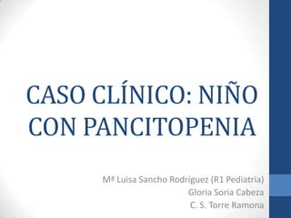 CASO CLÍNICO: NIÑO
CON PANCITOPENIA
Mª Luisa Sancho Rodríguez (R1 Pediatría)
Gloria Soria Cabeza
C. S. Torre Ramona

 