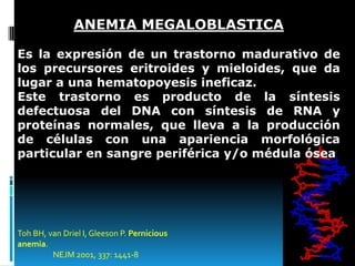 ANEMIA MEGALOBLASTICA
Es la expresión de un trastorno madurativo de
los precursores eritroides y mieloides, que da
lugar a una hematopoyesis ineficaz.
Este trastorno es producto de la síntesis
defectuosa del DNA con síntesis de RNA y
proteínas normales, que lleva a la producción
de células con una apariencia morfológica
particular en sangre periférica y/o médula ósea

Toh BH, van Driel I, Gleeson P. Pernicious
anemia.
NEJM 2001, 337: 1441-8

 